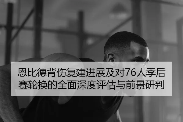 恩比德背伤复建进展及对76人季后赛轮换的全面深度评估与前景研判