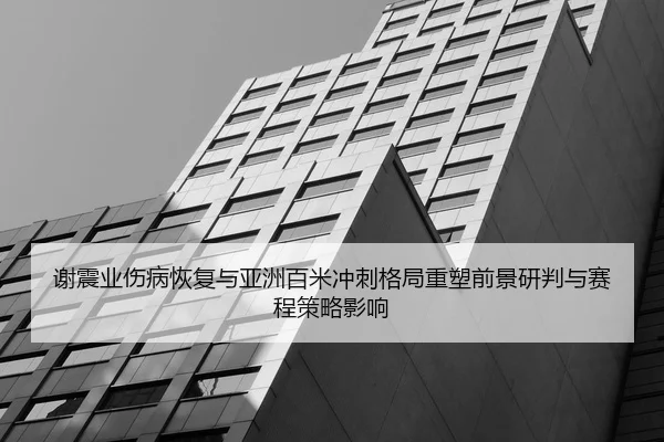 谢震业伤病恢复与亚洲百米冲刺格局重塑前景研判与赛程策略影响